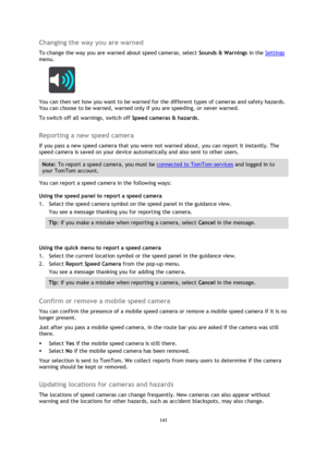 Page 141141 
 
 
 
Changing the way you are warned 
To change the way you are warned about speed cameras, select Sounds & Warnings in the Settings 
menu. 
 
You can then set how you want to be warned for the different types of cameras and safety hazards. 
You can choose to be warned, warned only if you are speeding, or never warned. 
To switch off all warnings, switch off Speed cameras & hazards.  
Reporting a new speed camera 
If you pass a new speed camera that you were not warned about, you can report it...