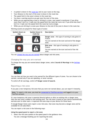 Page 144144 
 
 
 
 A symbol is shown in the route bar and on your route on the map. 
 Your distance to the start of the zone is shown in the route bar.  
 The speed limit in the zone is shown in the route bar. 
 You hear a warning sound as you get near the start of the zone. 
 While you are approaching a zone or driving in a zone, your speed is monitored. If you drive 
more than 5 km/h or 3 mph over the speed limit the route bar turns red. If you drive less than 5 
km/h or 3 mph over the speed limit the...