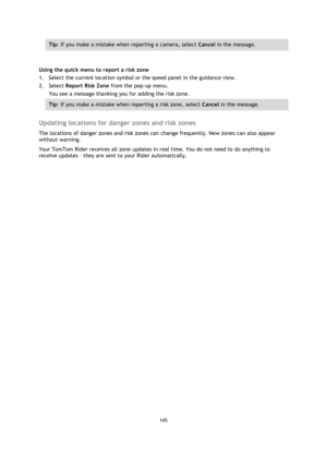 Page 145145 
 
 
 
Tip: If you make a mistake when reporting a camera, select Cancel in the message. 
 
Using the quick menu to report a risk zone 
1. Select the current location symbol or the speed panel in the guidance view. 
2. Select Report Risk Zone from the pop-up menu. 
You see a message thanking you for adding the risk zone. 
Tip: If you make a mistake when reporting a risk zone, select Cancel in the message. 
 
Updating locations for danger zones and risk zones 
The locations of danger zones and risk...