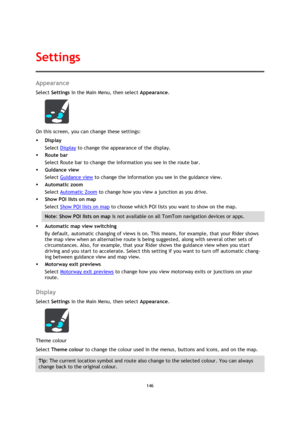 Page 146146 
 
 
 
Appearance 
Select Settings in the Main Menu, then select Appearance. 
 
On this screen, you can change these settings: 
 Display 
Select Display to change the appearance of the display. 
 Route bar 
Select Route bar to change the information you see in the route bar. 
 Guidance view 
Select Guidance view to change the information you see in the guidance view. 
 Automatic zoom 
Select Automatic Zoom to change how you view a junction as you drive. 
 Show POI lists on map 
Select Show POI...