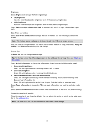 Page 147147 
 
 
 
Brightness 
Select Brightness to change the following settings: 
 Day brightness 
Move the slider to adjust the brightness level of the screen during the day.  
 Night brightness 
Move the slider to adjust the brightness level of the screen during the night.  
Select Switch to night colours when dark to automatically switch to night colours when it gets 
dark. 
Size of text and buttons 
Select Size of text and buttons to change the size of the text and the buttons you see on the 
screen....