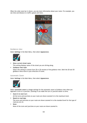 Page 148148 
 
 
 
When the wide route bar is shown, you see more information about your route. For example, you 
see time and distance to traffic queues and more. 
 
 
Guidance view 
Select Settings in the Main Menu, then select Appearance.  
 
 Show current street name 
This setting displays name of the street you are driving along. 
 Guidance view style 
Select this setting to choose from 3D or 2D versions of the guidance view. Both the 2D and 3D 
guidance views move in your direction of travel.  
Automatic...