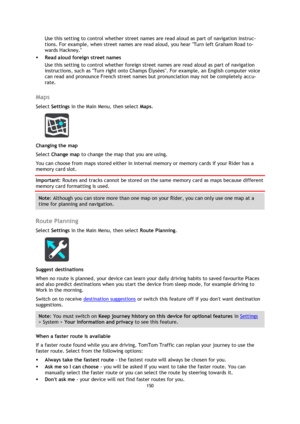 Page 150150 
 
 
 
Use this setting to control whether street names are read aloud as part of navigation instruc-
tions. For example, when street names are read aloud, you hear Turn left Graham Road to-
wards Hackney. 
 Read aloud foreign street names  
Use this setting to control whether foreign street names are read aloud as part of navigation 
instructions, such as Turn right onto Champs Élysées. For example, an English computer voice 
can read and pronounce French street names but pronunciation may not be...