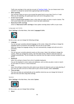 Page 152152 
 
 
 
Traffic jam warnings in the route bar are part of TomTom Traffic. You can choose never to be 
warned or to always be warned when approaching a jam too quickly. 
 When speeding 
This warning is given as soon as you exceed the speed limit by more than 5 km/h or 3 mph. 
When you are speeding, the speed panel also turns red in the guidance view. 
 Screen touch sounds 
Switch on Screen touch sounds to hear a click when you select an item or touch a button. The 
click sound means that your...