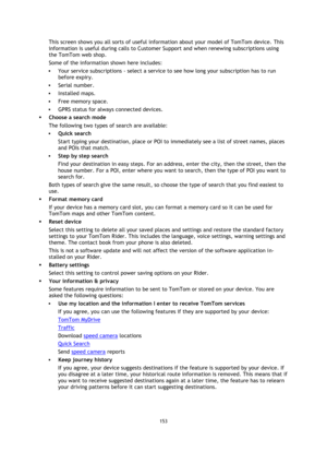 Page 153153 
 
 
 
This screen shows you all sorts of useful information about your model of TomTom device. This 
information is useful during calls to Customer Support and when renewing subscriptions using 
the TomTom web shop. 
Some of the information shown here includes: 
 Your service subscriptions - select a service to see how long your subscription has to run 
before expiry. 
 Serial number. 
 Installed maps. 
 Free memory space. 
 GPRS status for always connected devices. 
 Choose a search mode 
The...