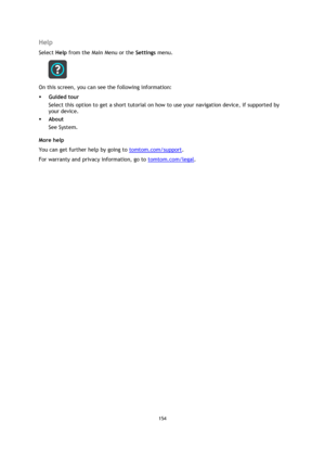 Page 154154 
 
 
 
Help 
Select Help from the Main Menu or the Settings menu. 
 
On this screen, you can see the following information: 
 Guided tour 
Select this option to get a short tutorial on how to use your navigation device, if supported by 
your device. 
 About 
See System. 
More help 
You can get further help by going to tomtom.com/support.  
For warranty and privacy information, go to tomtom.com/legal.  