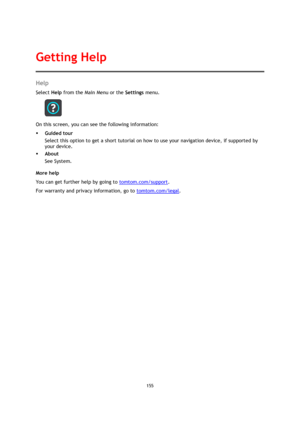 Page 155155 
 
 
 
Help 
Select Help from the Main Menu or the Settings menu. 
 
On this screen, you can see the following information: 
 Guided tour 
Select this option to get a short tutorial on how to use your navigation device, if supported by 
your device. 
 About 
See System. 
More help 
You can get further help by going to tomtom.com/support.  
For warranty and privacy information, go to tomtom.com/legal. 
Getting Help  
