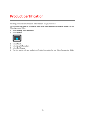 Page 156156 
 
 
 
Finding product certification information on your device 
To find product certification information, such as the ICASA-approved certification number, do the 
following on your Rider: 
1. Select Settings in the Main Menu. 
2. Select System.  
 
3. Select About. 
4. Select Legal information. 
5. Select Certificates. 
6. You then see the relevant product certification information for your Rider, for example, ICASA. 
Product certification  