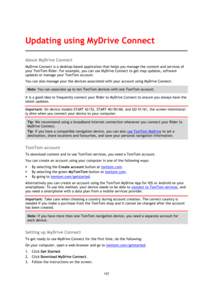 Page 157157 
 
 
 
About MyDrive Connect 
MyDrive Connect is a desktop-based application that helps you manage the content and services of 
your TomTom Rider. For example, you can use MyDrive Connect to get map updates, software 
updates or manage your TomTom account. 
You can also manage your the devices associated with your account using MyDrive Connect. 
Note: You can associate up to ten TomTom devices with one TomTom account. 
It is a good idea to frequently connect your Rider to MyDrive Connect to ensure...