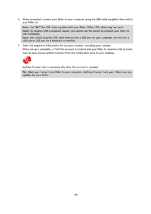 Page 158158 
 
 
 
4. When prompted, connect your Rider to your computer using the USB cable supplied, then switch 
your Rider on. 
Note: Use ONLY the USB cable supplied with your Rider. Other USB cables may not work.  
Note: For devices with a separate mount, you cannot use the mount to connect your Rider to 
your computer. 
Note: You should plug the USB cable directly into a USB port on your computer and not into a 
USB hub or USB port on a keyboard or monitor. 
5. Enter the requested information for account...