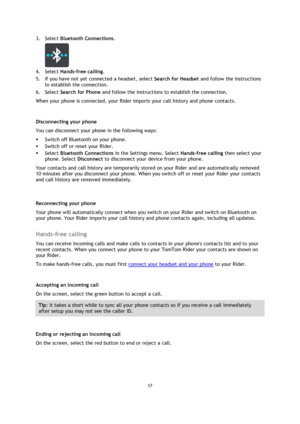 Page 1717 
 
 
 
3. Select Bluetooth Connections. 
 
4. Select Hands-free calling. 
5. If you have not yet connected a headset, select Search for Headset and follow the instructions 
to establish the connection. 
6. Select Search for Phone and follow the instructions to establish the connection. 
When your phone is connected, your Rider imports your call history and phone contacts.  
 
Disconnecting your phone 
You can disconnect your phone in the following ways: 
 Switch off Bluetooth on your phone. 
 Switch...