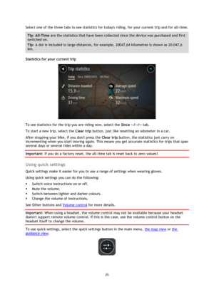 Page 2525 
 
 
 
Select one of the three tabs to see statistics for todays riding, for your current trip and for all-time.  
Tip: All-Time are the statistics that have been collected since the device was purchased and first 
switched on.  
Tip: A dot is included in large distances, for example, 20047,64 kilometres is shown as 20.047,6 
km. 
Statistics for your current trip 
 
To see statistics for the trip you are riding now, select the Since --/--/-- tab.  
To start a new trip, select the Clear trip button,...