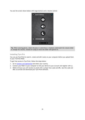 Page 2626 
 
 
 
You see the screen shown below with large buttons and a volume control: 
 
Tip: When wearing gloves, select the plus (+) and minus (-) buttons underneath the volume slider 
to change the volume, instead of trying to move the slider with gloves on. 
 
Installing Tyre Pro 
You can use Tyre Pro® to search, create and edit routes on your computer before you upload them 
to your TomTom Rider. 
To get free access to Tyre Pro®, follow the steps below: 
1. Go to tomtom.com/getstarted and select your...