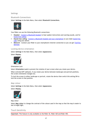 Page 2727 
 
 
 
Settings 
Bluetooth Connections 
Select Settings in the Main Menu, then select Bluetooth Connections.  
 
Your Rider can use the following Bluetooth connections: 
 Headset - Connect a Bluetooth headset to hear spoken instructions and warning sounds, and for 
hands-free calling. 
 Hands-free calling - Connect a Bluetooth headset and your smartphone so you make hands-free 
calls using your phone. 
 Network - Connect your Rider to your smartphones internet connection so you can get TomTom...