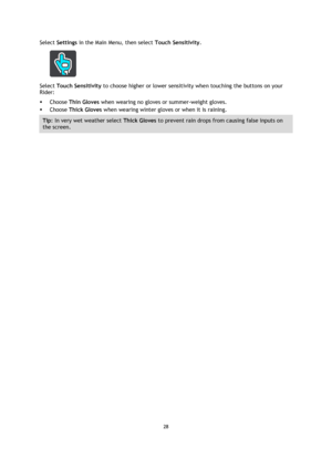 Page 2828 
 
 
 
Select Settings in the Main Menu, then select Touch Sensitivity. 
 
Select Touch Sensitivity to choose higher or lower sensitivity when touching the buttons on your 
Rider: 
 Choose Thin Gloves when wearing no gloves or summer-weight gloves. 
 Choose Thick Gloves when wearing winter gloves or when it is raining. 
Tip: In very wet weather select Thick Gloves to prevent rain drops from causing false inputs on 
the screen.  
