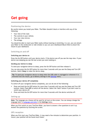 Page 2929 
 
 
 
Positioning the device 
Be careful where you install your Rider. The Rider shouldnt block or interfere with any of the 
following: 
 Your view of the road. 
 The controls in your vehicle. 
 Your rear-view mirrors. 
 The airbags. 
You should be able to reach your Rider easily without leaning or stretching. In a car, you can attach 
your Rider to the windscreen or side window or you can use a Dashboard Mount Disk to attach the 
mount to your dashboard.   
Switching on and off 
Switching your...