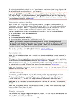 Page 3030 
 
 
 
To ensure good satellite reception, use your Rider outdoors and keep it upright. Large objects such 
as tall buildings can sometimes interfere with reception. 
Important: QuickGPSfix contains information about satellite positions which helps your Rider find 
your position faster. QuickGPSfix information is sent to Always Connected devices in real time and 
to Smartphone Connected devices when connected to TomTom services using your smartphone. You 
can also update QuickGPSfix using MyDrive....