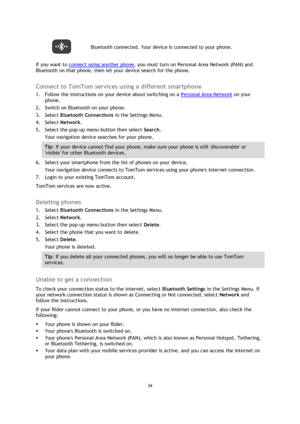 Page 3434 
 
 
 
 Bluetooth connected. Your device is connected to your phone. 
If you want to connect using another phone, you must turn on Personal Area Network (PAN) and 
Bluetooth on that phone, then let your device search for the phone.  
Connect to TomTom services using a different smartphone 
1. Follow the instructions on your device about switching on a Personal Area Network on your 
phone. 
2. Switch on Bluetooth on your phone. 
3. Select Bluetooth Connections in the Settings Menu. 
4. Select Network....