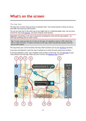 Page 3535 
 
 
 
The map view 
The map view is shown when you have no planned route. Your actual location is shown as soon as 
your Rider has found your GPS location. 
You can use map view in the same way as you might look at a traditional paper map. You can move 
around the map using gestures, and zoom using the zoom buttons. 
Important: Everything on the map is interactive including the route and the map symbols - try 
selecting something and see what it does! 
Tip: To open a pop-up menu for an item on the...