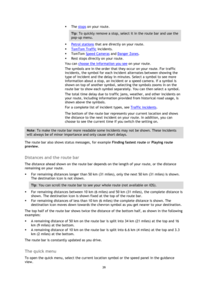 Page 3939 
 
 
 
 The stops on your route. 
Tip: To quickly remove a stop, select it in the route bar and use the 
pop-up menu. 
 Petrol stations that are directly on your route. 
 TomTom Traffic incidents. 
 TomTom Speed Cameras and Danger Zones. 
 Rest stops directly on your route. 
You can choose the information you see on your route. 
The symbols are in the order that they occur on your route. For traffic 
incidents, the symbol for each incident alternates between showing the 
type of incident and the...