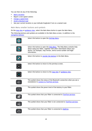 Page 4040 
 
 
 
You can then do any of the following: 
 Mark a location 
 Report a new speed camera 
 Change a speed limit 
 Avoid a blocked road 
 See your current location or your latitude/longitude if not on a named road.  
Main Menu smaller buttons and symbols 
On the map view or guidance view, select the Main Menu button to open the Main Menu. 
The following buttons and symbols are available in the Main Menu screen, in addition to the 
navigation buttons: 
 
 
Select this button to open the Settings...