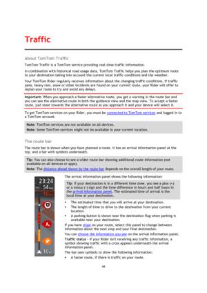 Page 4444 
 
 
 
About TomTom Traffic 
TomTom Traffic is a TomTom service providing real-time traffic information. 
In combination with historical road usage data, TomTom Traffic helps you plan the optimum route 
to your destination taking into account the current local traffic conditions and the weather. 
Your TomTom Rider regularly receives information about the changing traffic conditions. If traffic 
jams, heavy rain, snow or other incidents are found on your current route, your Rider will offer to 
replan...