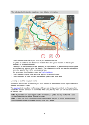 Page 4646 
 
 
 
Tip: Select an incident on the map to see more detailed information. 
 
1. Traffic incident that affects your route in your direction of travel. 
A symbol or number at the start of the incident shows the type of incident or the delay in 
minutes, for example 5 minutes.  
The colour of the incident indicates the speed of traffic relative to the maximum allowed speed 
at that location, with red being the slowest. The stripes on the traffic jam are also animated to 
show the speed of the traffic,...