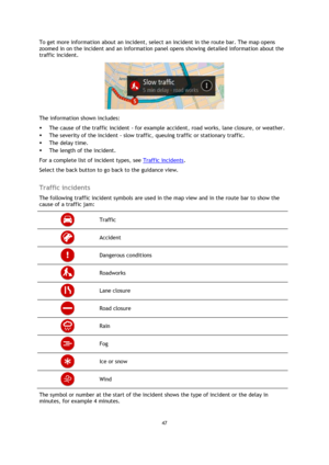 Page 4747 
 
 
 
To get more information about an incident, select an incident in the route bar. The map opens 
zoomed in on the incident and an information panel opens showing detailed information about the 
traffic incident. 
 
The information shown includes: 
 The cause of the traffic incident - for example accident, road works, lane closure, or weather.  
 The severity of the incident - slow traffic, queuing traffic or stationary traffic.  
 The delay time. 
 The length of the incident.  
For a complete...