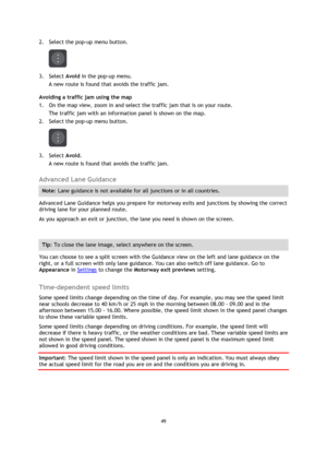 Page 4949 
 
 
 
2. Select the pop-up menu button. 
 
3. Select Avoid in the pop-up menu. 
A new route is found that avoids the traffic jam. 
Avoiding a traffic jam using the map 
1. On the map view, zoom in and select the traffic jam that is on your route. 
The traffic jam with an information panel is shown on the map. 
2. Select the pop-up menu button. 
 
3. Select Avoid. 
A new route is found that avoids the traffic jam.  
Advanced Lane Guidance 
Note: Lane guidance is not available for all junctions or in...
