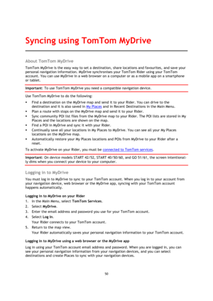 Page 5050 
 
 
 
About TomTom MyDrive 
TomTom MyDrive is the easy way to set a destination, share locations and favourites, and save your 
personal navigation information. MyDrive synchronises your TomTom Rider using your TomTom 
account. You can use MyDrive in a web browser on a computer or as a mobile app on a smartphone 
or tablet. 
Important: To use TomTom MyDrive you need a compatible navigation device. 
Use TomTom MyDrive to do the following: 
 Find a destination on the MyDrive map and send it to your...