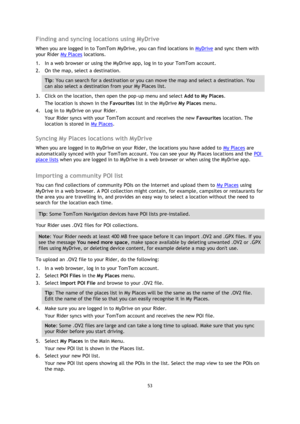 Page 5353 
 
 
 
Finding and syncing locations using MyDrive 
When you are logged in to TomTom MyDrive, you can find locations in MyDrive and sync them with 
your Rider My Places locations. 
1. In a web browser or using the MyDrive app, log in to your TomTom account. 
2. On the map, select a destination. 
Tip: You can search for a destination or you can move the map and select a destination. You 
can also select a destination from your My Places list. 
3. Click on the location, then open the pop-up menu and...