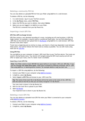 Page 5454 
 
 
 
Deleting a community POI list 
You can only delete an uploaded POI list from your Rider using MyDrive in a web browser. 
To delete a POI list, do the following: 
1. In a web browser, log in to your TomTom account. 
2. In the My Places menu, select POI Files . 
3. Select the POI file you want to delete, then select Delete. 
4. Make sure you are logged in to MyDrive on your Rider. 
The POI list is removed from your My Places list.  
Importing a track GPX file 
GPX files (GPS exchange format) 
GPX...