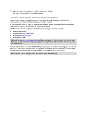 Page 5555 
 
 
 
3. Select the track file you want to delete, then select Delete. 
The track is removed from your My Routes list.  
Saving and restoring your personal navigation information 
When you are logged in to MyDrive on your Rider, your personal navigation information is 
continuously and automatically saved to your TomTom account. 
If you reset your Rider, or log in to MyDrive on a different device, your saved personal navigation 
information is restored to your Rider or the different device. 
The...