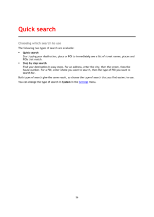 Page 5656 
 
 
 
Choosing which search to use 
The following two types of search are available: 
 Quick search 
Start typing your destination, place or POI to immediately see a list of street names, places and 
POIs that match. 
 Step by step search 
Find your destination in easy steps. For an address, enter the city, then the street, then the 
house number. For a POI, enter where you want to search, then the type of POI you want to 
search for. 
Both types of search give the same result, so choose the type...