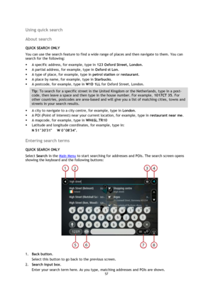 Page 5757 
 
 
 
Using quick search 
About search 
QUICK SEARCH ONLY 
You can use the search feature to find a wide range of places and then navigate to them. You can 
search for the following: 
 A specific address, for example, type in 123 Oxford Street, London. 
 A partial address, for example, type in Oxford st Lon. 
 A type of place, for example, type in petrol station or restaurant. 
 A place by name, for example, type in Starbucks. 
 A postcode, for example, type in W1D 1LL for Oxford Street, London....