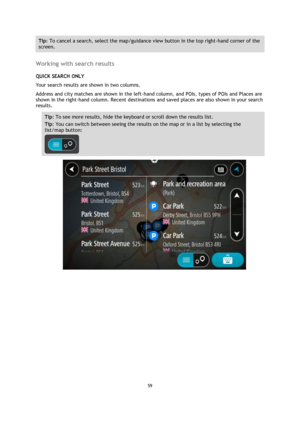 Page 5959 
 
 
 
Tip: To cancel a search, select the map/guidance view button in the top right-hand corner of the 
screen. 
 
Working with search results 
QUICK SEARCH ONLY 
Your search results are shown in two columns. 
Address and city matches are shown in the left-hand column, and POIs, types of POIs and Places are 
shown in the right-hand column. Recent destinations and saved places are also shown in your search 
results. 
Tip: To see more results, hide the keyboard or scroll down the results list. 
Tip:...