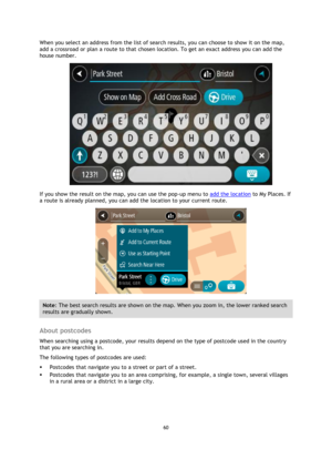 Page 6060 
 
 
 
When you select an address from the list of search results, you can choose to show it on the map, 
add a crossroad or plan a route to that chosen location. To get an exact address you can add the 
house number. 
 
If you show the result on the map, you can use the pop-up menu to add the location to My Places. If 
a route is already planned, you can add the location to your current route. 
 
Note: The best search results are shown on the map. When you zoom in, the lower ranked search 
results...