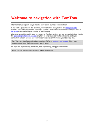 Page 77 
 
 
 
This User Manual explains all you need to know about your new TomTom Rider. 
If you want a quick read of the essentials, we recommend that you read the Using your Rider 
chapter. This covers installation, planning a thrilling ride and all the main features of your device. 
Get going covers switching on, setting up and charging. 
After that, you will probably want to connect to TomTom services and you can read all about that in 
the Connecting to TomTom services chapter. To help you avoid traffic...