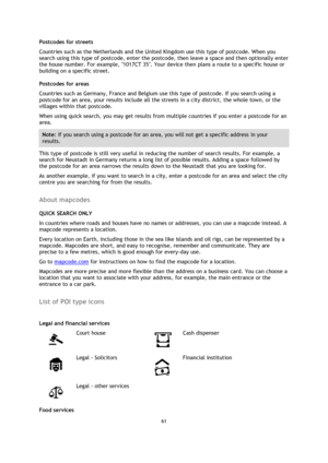Page 6161 
 
 
 
Postcodes for streets 
Countries such as the Netherlands and the United Kingdom use this type of postcode. When you 
search using this type of postcode, enter the postcode, then leave a space and then optionally enter 
the house number. For example, 1017CT 35. Your device then plans a route to a specific house or 
building on a specific street. 
Postcodes for areas 
Countries such as Germany, France and Belgium use this type of postcode. If you search using a 
postcode for an area, your results...