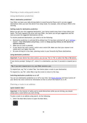 Page 6666 
 
 
 
Planning a route using quick search 
Using destination prediction 
What is destination prediction? 
Your Rider can learn your daily driving habits to saved favourite Places and it can also suggest 
destinations when you start the device from sleep mode, for example, when driving to Work in the 
morning. 
Getting ready for destination prediction 
Before you get your first suggested destination, your device needs some time to learn about your 
habits. The more regularly you drive with your Rider,...