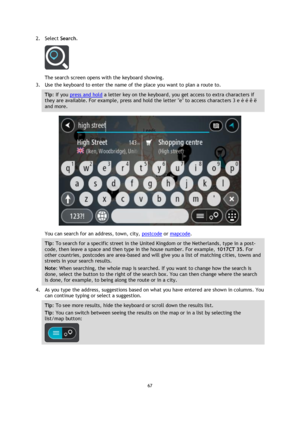 Page 6767 
 
 
 
2. Select Search. 
 
The search screen opens with the keyboard showing. 
3. Use the keyboard to enter the name of the place you want to plan a route to. 
Tip: If you press and hold a letter key on the keyboard, you get access to extra characters if 
they are available. For example, press and hold the letter e to access characters 3 e è é ê ë 
and more. 
 
You can search for an address, town, city, postcode or mapcode. 
Tip: To search for a specific street in the United Kingdom or the...