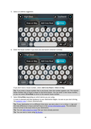 Page 6868 
 
 
 
5. Select an address suggestion. 
 
6. Enter the house number if you have one and havent entered it already. 
 
If you dont have a house number, select Add Cross Road or Show on Map. 
Tip: If you enter a house number that is not found, then the number appears red. The nearest 
house number that is found is shown in the Drive button. You can enter a new house number, 
or you can select Drive/Ride to drive to the nearest house number. 
7. Select Drive/Ride depending on which device you are using....