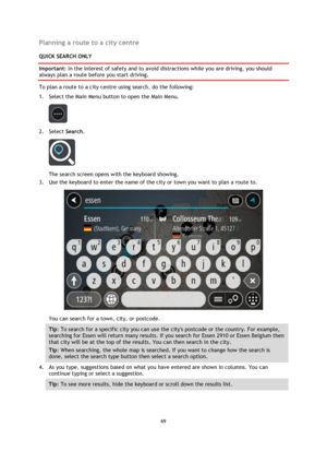 Page 6969 
 
 
 
Planning a route to a city centre 
QUICK SEARCH ONLY 
Important: In the interest of safety and to avoid distractions while you are driving, you should 
always plan a route before you start driving. 
To plan a route to a city centre using search, do the following: 
1. Select the Main Menu button to open the Main Menu.  
 
2. Select Search. 
 
The search screen opens with the keyboard showing. 
3. Use the keyboard to enter the name of the city or town you want to plan a route to. 
 
You can...