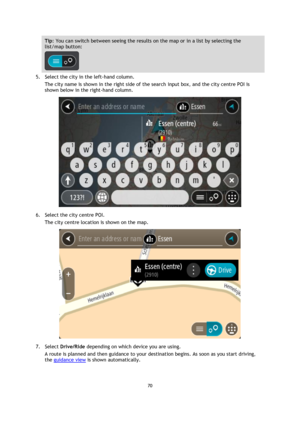 Page 7070 
 
 
 
Tip: You can switch between seeing the results on the map or in a list by selecting the 
list/map button:  
 
5. Select the city in the left-hand column. 
The city name is shown in the right side of the search input box, and the city centre POI is 
shown below in the right-hand column. 
 
6. Select the city centre POI. 
The city centre location is shown on the map. 
 
7. Select Drive/Ride depending on which device you are using. 
A route is planned and then guidance to your destination begins....