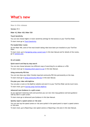 Page 88 
 
 
 
New in this release 
Version 17.1 
 
Rider 42, Rider 420, Rider 520 
Touch Sensitivity 
You can now choose higher or lower sensitivity settings for the buttons on your TomTom Rider. 
To learn more go to Touch Sensitivity. 
Pre-loaded biker routes 
On the Rider 450, some of the most breath-taking rides have been pre-installed on your TomTom 
Rider. 
To learn more, go to Navigating using a saved route in this User Manual and for details of the routes, 
go to tomtom.com. 
 
On all models 
Quick...