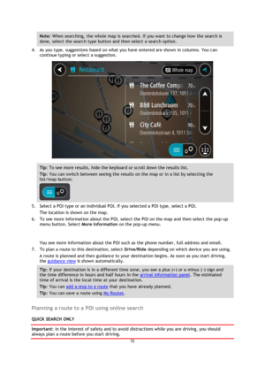Page 7272 
 
 
 
Note: When searching, the whole map is searched. If you want to change how the search is 
done, select the search type button and then select a search option. 
4. As you type, suggestions based on what you have entered are shown in columns. You can 
continue typing or select a suggestion. 
 
Tip: To see more results, hide the keyboard or scroll down the results list. 
Tip: You can switch between seeing the results on the map or in a list by selecting the 
list/map button:  
 
5. Select a POI...