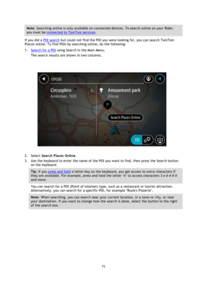 Page 7373
  Note : Searching online is only available on connected devices. To search online on your Rider, 
you must be 
connected to TomTom services . 
If you did a 
POI search  but could not find the POI you were looking for, you can search TomTom 
Places online. To find POIs by searching online, do the following: 
1.
Search for a POI  using Search in the Main Menu.
The search results are shown in two columns.
2.
Select  Search Places Online .
3. Use the keyboard to enter the name of the POI you want to...