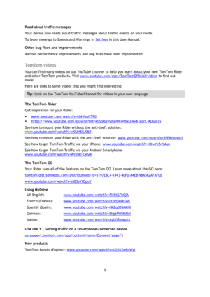 Page 99 
 
 
 
Read aloud traffic messages 
Your device now reads aloud traffic messages about traffic events on your route. 
To learn more go to Sounds and Warnings in Settings in this User Manual. 
Other bug fixes and improvements 
Various performance improvements and bug fixes have been implemented.  
TomTom videos 
You can find many videos on our YouTube channel to help you learn about your new TomTom Rider 
and other TomTom products. Visit www.youtube.com/user/TomTomOfficial/videos to find out 
more!...