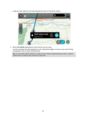 Page 8686 
 
 
 
A pop-up menu opens on the map showing the name of the petrol station. 
 
4. Select Drive/Ride depending on which device you are using. 
A route is planned and then guidance to your destination begins. As soon as you start driving, 
the guidance view is shown automatically. 
Tip: You can add a petrol station as a stop on your route by using the pop-up menu. A petrol 
station that is a stop on your route has a blue icon.  