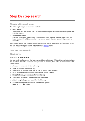 Page 8787 
 
 
 
Choosing which search to use 
The following two types of search are available: 
 Quick search 
Start typing your destination, place or POI to immediately see a list of street names, places and 
POIs that match. 
 Step by step search 
Find your destination in easy steps. For an address, enter the city, then the street, then the 
house number. For a POI, enter where you want to search, then the type of POI you want to 
search for. 
Both types of search give the same result, so choose the type...